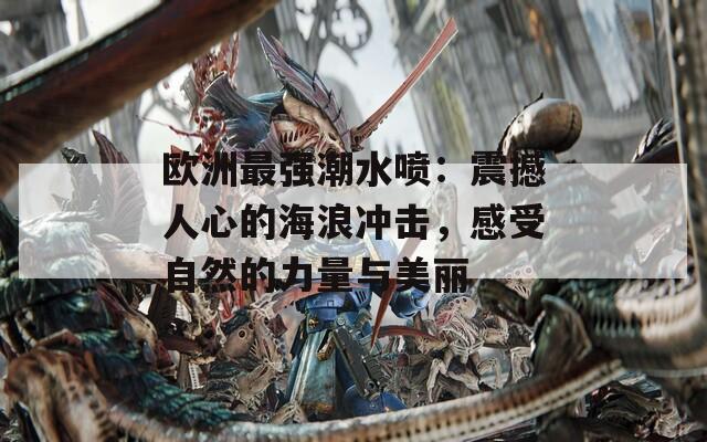 欧洲最强潮水喷：震撼人心的海浪冲击，感受自然的力量与美丽