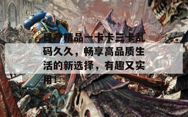 日产精品一卡卡三卡乱码久久，畅享高品质生活的新选择，有趣又实用！