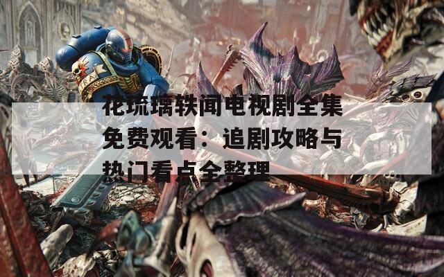 花琉璃轶闻电视剧全集免费观看：追剧攻略与热门看点全整理
