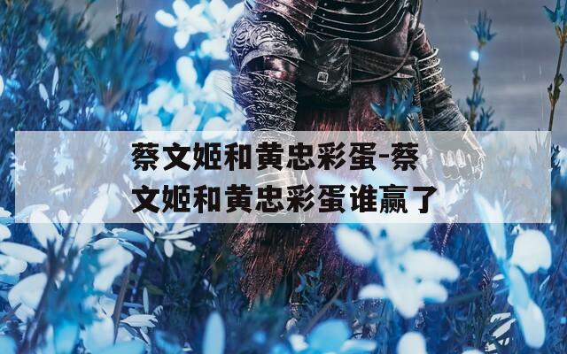 蔡文姬和黄忠彩蛋-蔡文姬和黄忠彩蛋谁赢了
