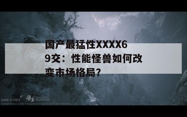 国产最猛性XXXX69交：性能怪兽如何改变市场格局？