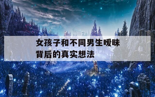 女孩子和不同男生暧昧背后的真实想法