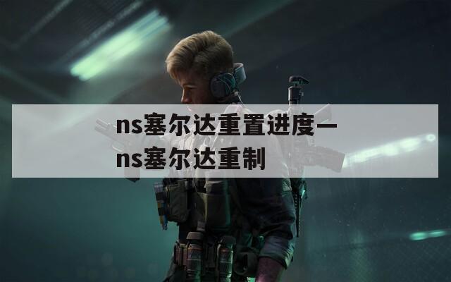 ns塞尔达重置进度—ns塞尔达重制