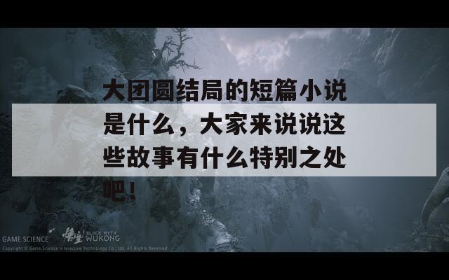 大团圆结局的短篇小说是什么，大家来说说这些故事有什么特别之处吧！