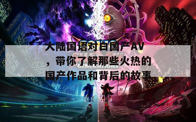 大陆国语对白国产AV，带你了解那些火热的国产作品和背后的故事