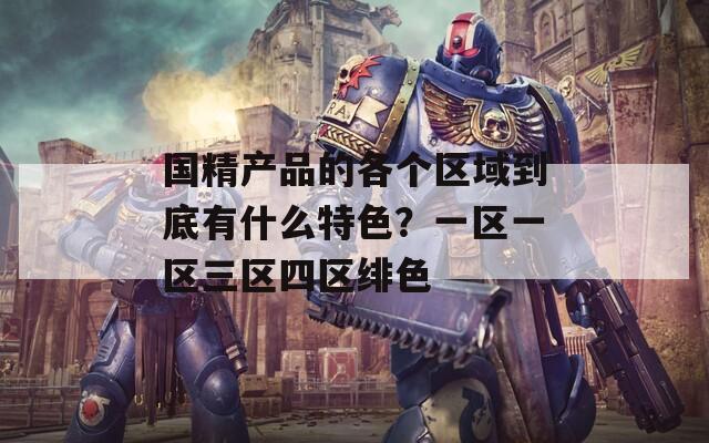 国精产品的各个区域到底有什么特色？一区一区三区四区绯色