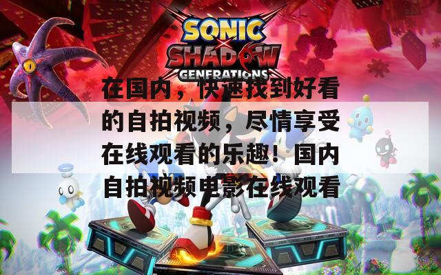 在国内，快速找到好看的自拍视频，尽情享受在线观看的乐趣！国内自拍视频电影在线观看