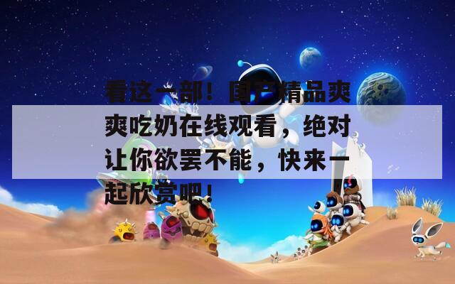 看这一部！国产精品爽爽吃奶在线观看，绝对让你欲罢不能，快来一起欣赏吧！