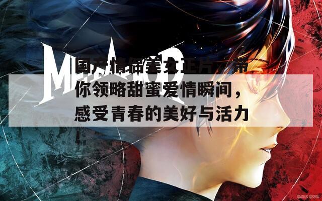 国产情侣美女正片，带你领略甜蜜爱情瞬间，感受青春的美好与活力！