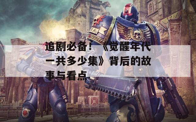 追剧必备！《觉醒年代一共多少集》背后的故事与看点