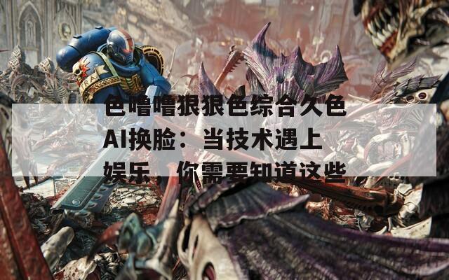 色噜噜狠狠色综合久色AI换脸：当技术遇上娱乐，你需要知道这些