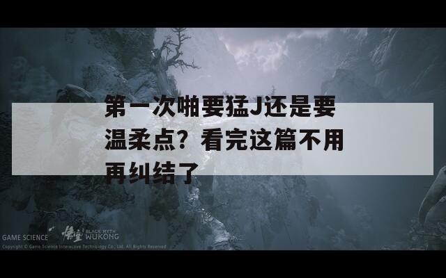 第一次啪要猛J还是要温柔点？看完这篇不用再纠结了