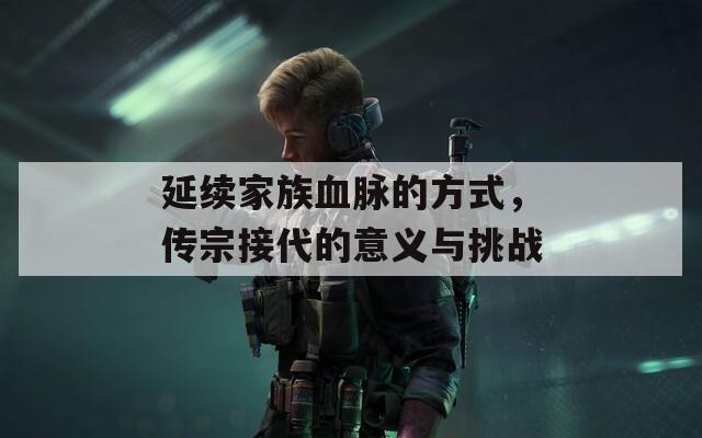 延续家族血脉的方式，传宗接代的意义与挑战