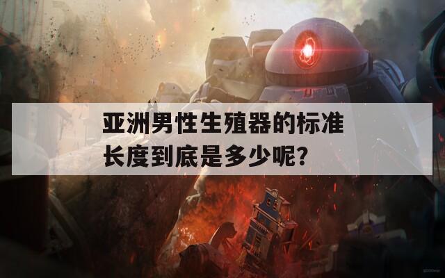亚洲男性生殖器的标准长度到底是多少呢？