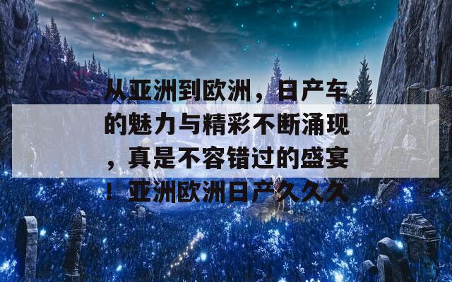 从亚洲到欧洲，日产车的魅力与精彩不断涌现，真是不容错过的盛宴！亚洲欧洲日产久久久
