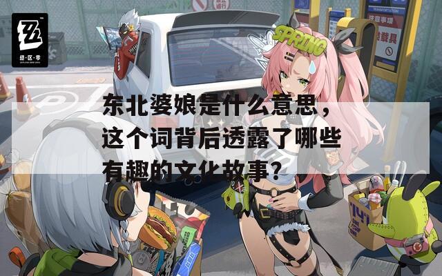 东北婆娘是什么意思，这个词背后透露了哪些有趣的文化故事？