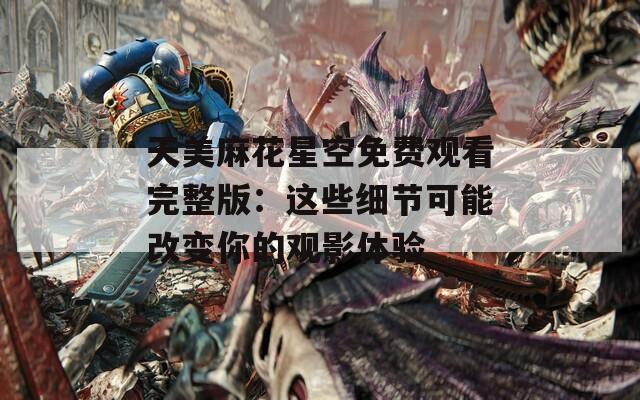 天美麻花星空免费观看完整版：这些细节可能改变你的观影体验