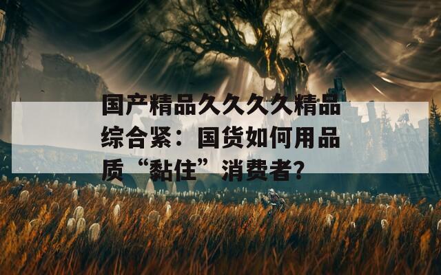 国产精品久久久久精品综合紧：国货如何用品质“黏住”消费者？