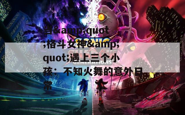 当&quot;格斗女神&quot;遇上三个小孩：不知火舞的意外日常