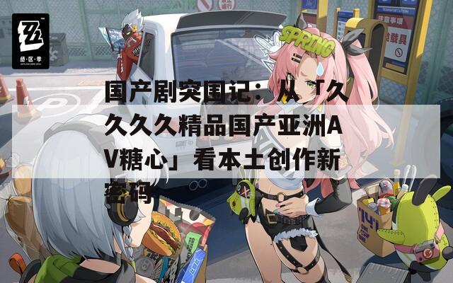 国产剧突围记：从「久久久久精品国产亚洲AV糖心」看本土创作新密码