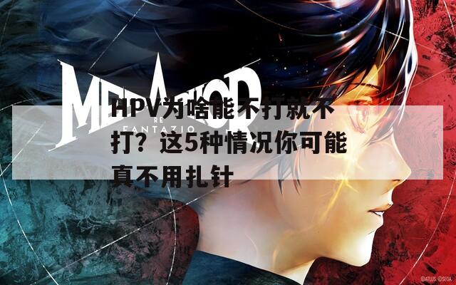 HPV为啥能不打就不打？这5种情况你可能真不用扎针