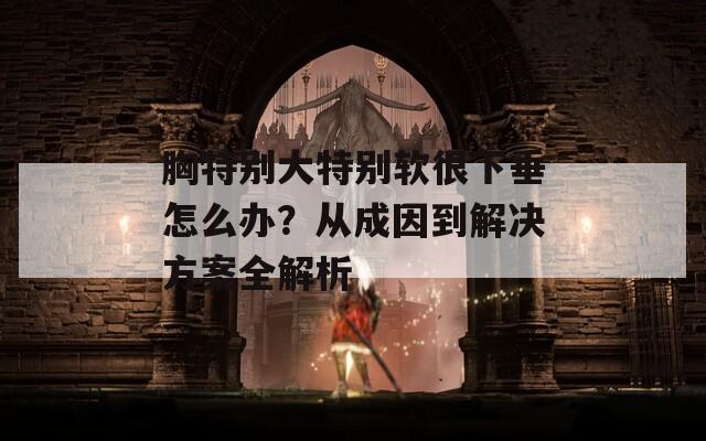 胸特别大特别软很下垂怎么办？从成因到解决方案全解析