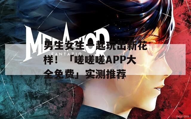 男生女生一起玩出新花样！「嗟嗟嗟APP大全免费」实测推荐