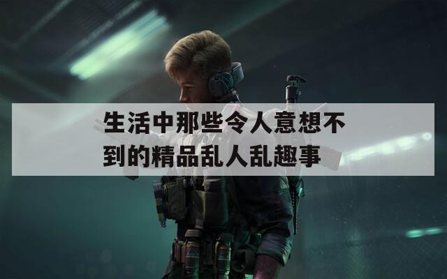 生活中那些令人意想不到的精品乱人乱趣事