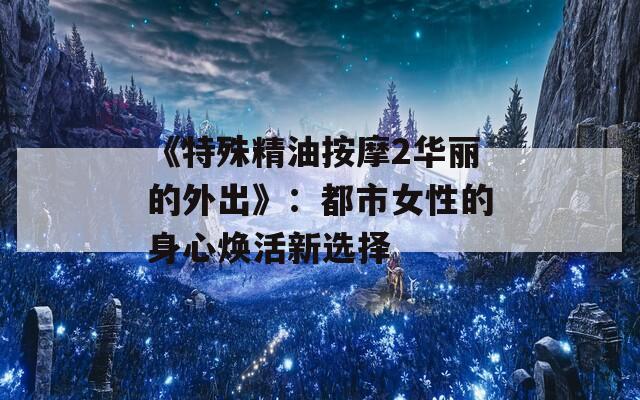 《特殊精油按摩2华丽的外出》：都市女性的身心焕活新选择