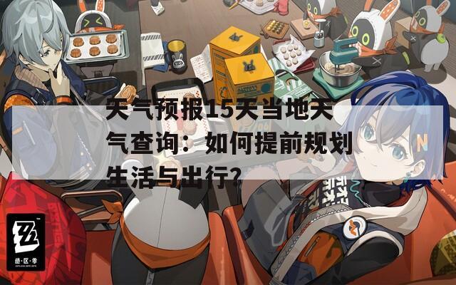 天气预报15天当地天气查询：如何提前规划生活与出行？