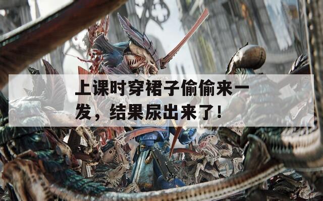 上课时穿裙子偷偷来一发，结果尿出来了！