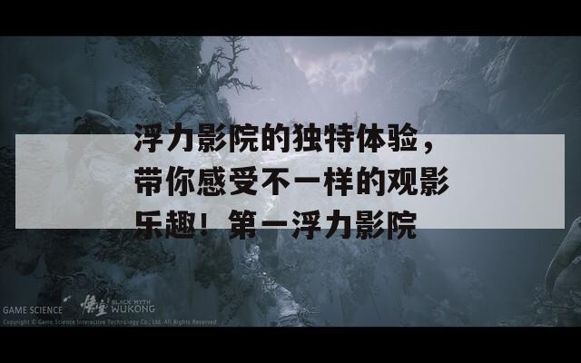 浮力影院的独特体验，带你感受不一样的观影乐趣！第一浮力影院