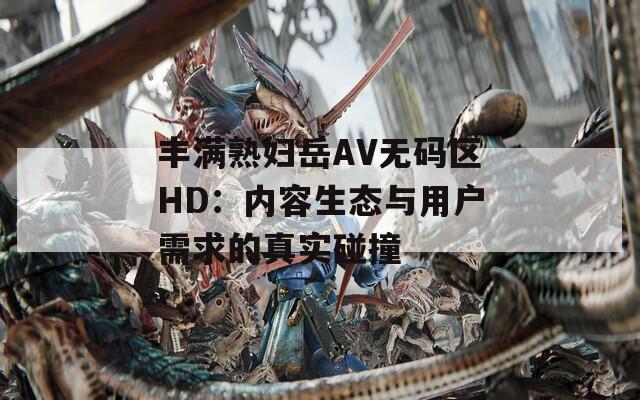 丰满熟妇岳AV无码区HD：内容生态与用户需求的真实碰撞