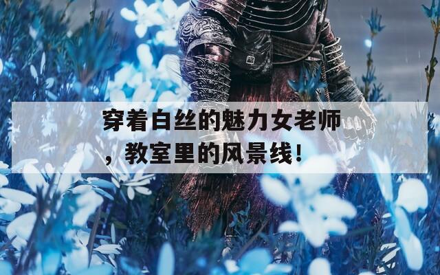 穿着白丝的魅力女老师，教室里的风景线！