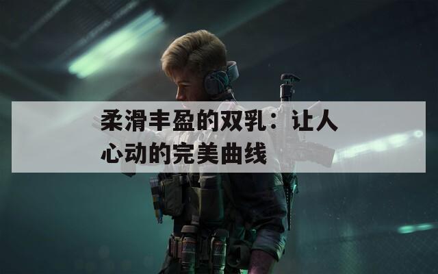 柔滑丰盈的双乳：让人心动的完美曲线