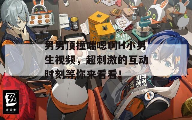 男男顶撞喘嗯啊H小男生视频，超刺激的互动时刻等你来看看！