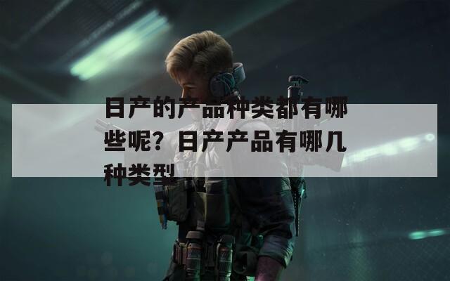 日产的产品种类都有哪些呢？日产产品有哪几种类型