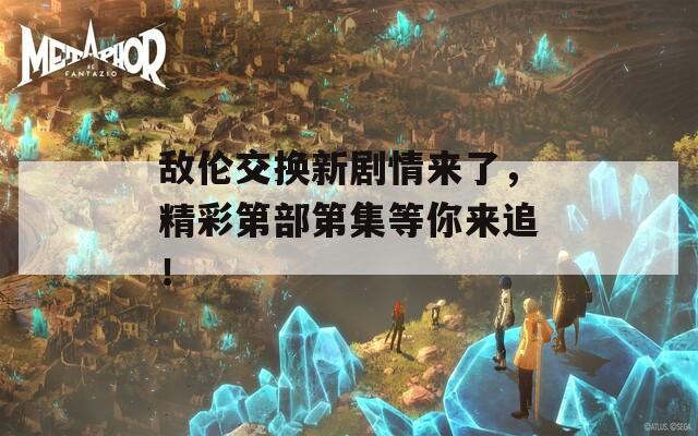 敌伦交换新剧情来了，精彩第部第集等你来追！