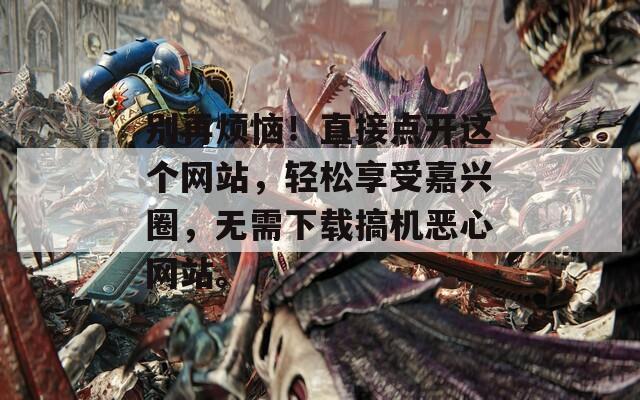 别再烦恼！直接点开这个网站，轻松享受嘉兴圈，无需下载搞机恶心网站。