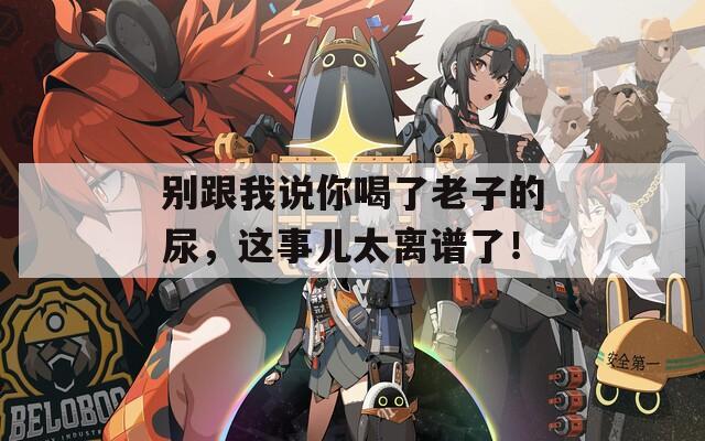 别跟我说你喝了老子的尿，这事儿太离谱了！