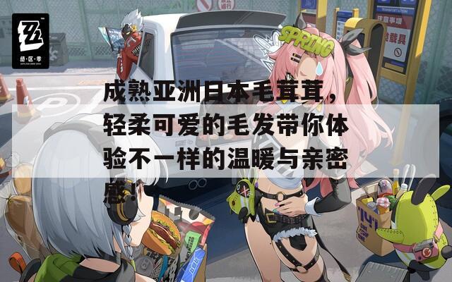 成熟亚洲日本毛茸茸，轻柔可爱的毛发带你体验不一样的温暖与亲密感！