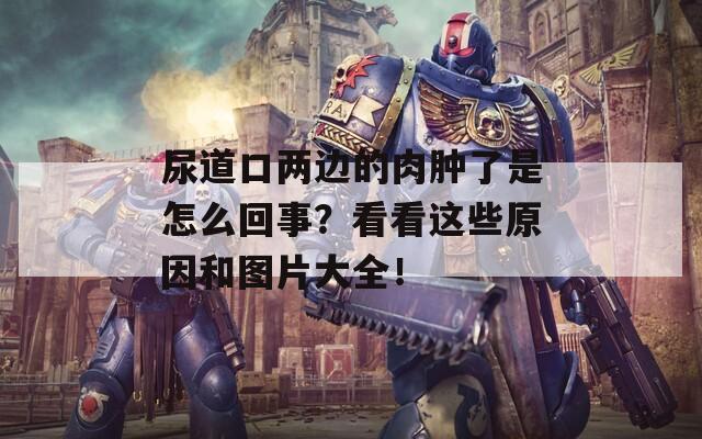 尿道口两边的肉肿了是怎么回事？看看这些原因和图片大全！