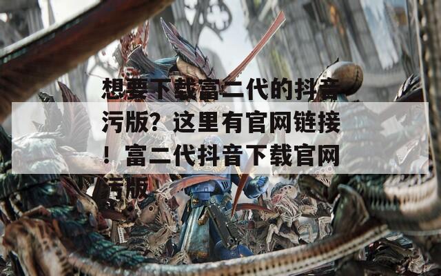 想要下载富二代的抖音污版？这里有官网链接！富二代抖音下载官网污版