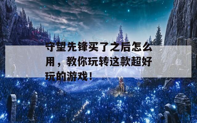 守望先锋买了之后怎么用，教你玩转这款超好玩的游戏！