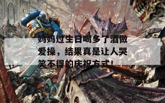 妈妈过生日喝多了酒做爱操，结果真是让人哭笑不得的庆祝方式！