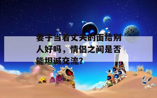 妻子当着丈夫的面给别人好吗，情侣之间是否能坦诚交流？