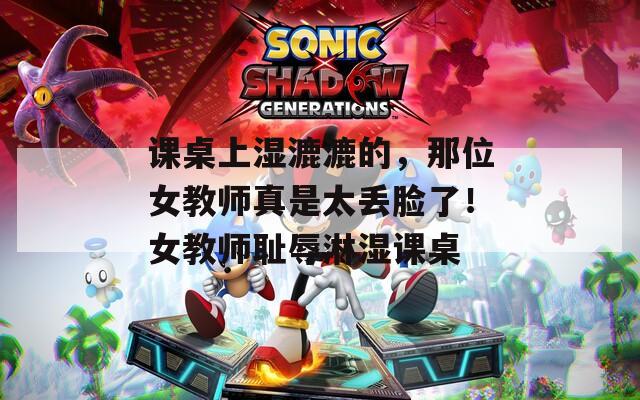 课桌上湿漉漉的，那位女教师真是太丢脸了！女教师耻辱淋湿课桌