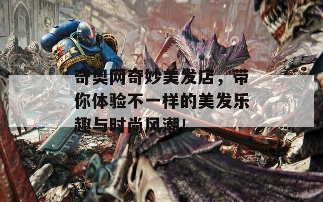 奇奥网奇妙美发店，带你体验不一样的美发乐趣与时尚风潮！