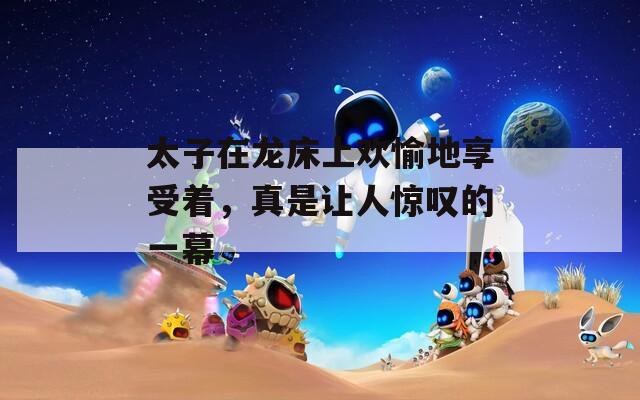 太子在龙床上欢愉地享受着，真是让人惊叹的一幕