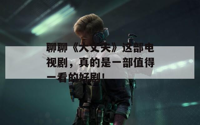 聊聊《大丈夫》这部电视剧，真的是一部值得一看的好剧！